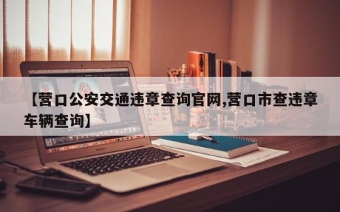 【营口公安交通违章查询官网,营口市查违章车辆查询】