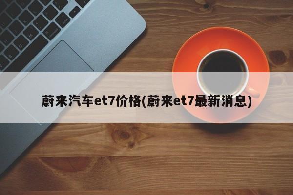 蔚来汽车et7价格(蔚来et7最新消息)
