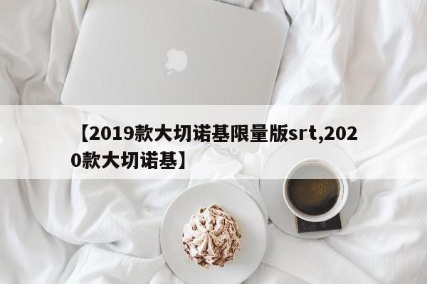 【2019款大切诺基限量版srt,2020款大切诺基】