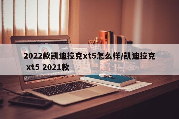 2022款凯迪拉克xt5怎么样/凯迪拉克 xt5 2021款